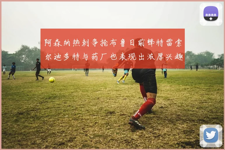 阿森纳热刺争抢布鲁日前锋特雷索尔迪多特与药厂也表现出浓厚兴趣
