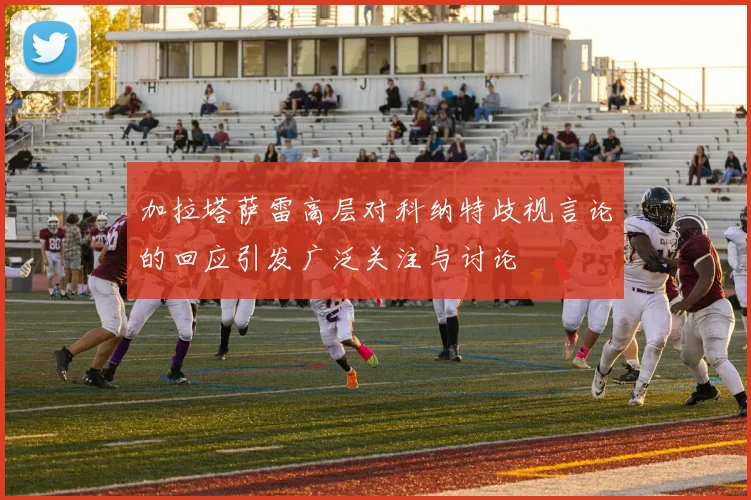 加拉塔萨雷高层对科纳特歧视言论的回应引发广泛关注与讨论