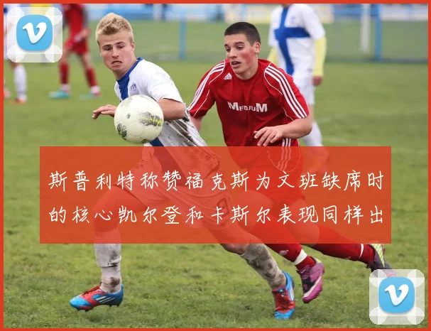斯普利特称赞福克斯为文班缺席时的核心凯尔登和卡斯尔表现同样出色