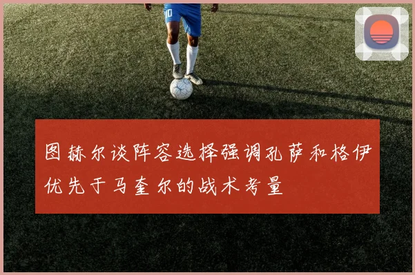 图赫尔谈阵容选择强调孔萨和格伊优先于马奎尔的战术考量