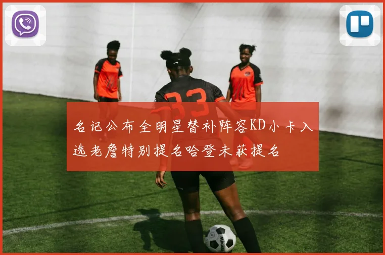 名记公布全明星替补阵容KD小卡入选老詹特别提名哈登未获提名