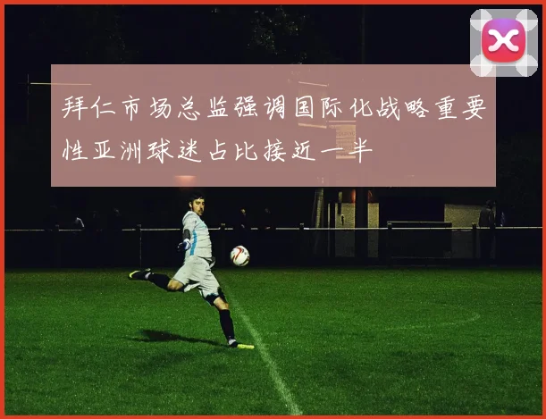 拜仁市场总监强调国际化战略重要性亚洲球迷占比接近一半