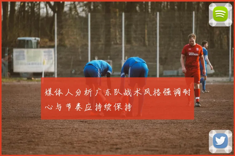 媒体人分析广东队战术风格强调耐心与节奏应持续保持