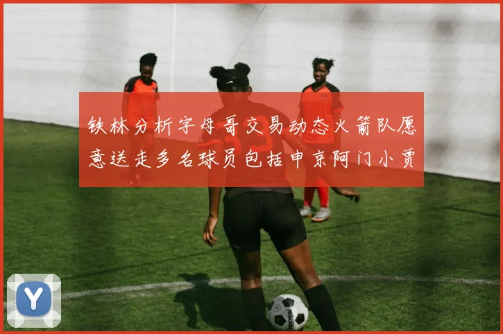 铁林分析字母哥交易动态火箭队愿意送走多名球员包括申京阿门小贾