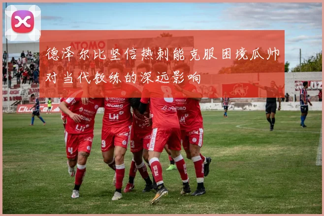 德泽尔比坚信热刺能克服困境瓜帅对当代教练的深远影响