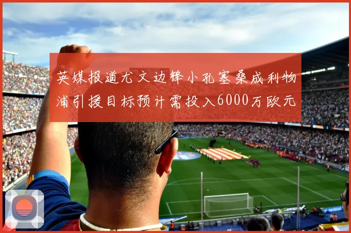 英媒报道尤文边锋小孔塞桑成利物浦引援目标预计需投入6000万欧元