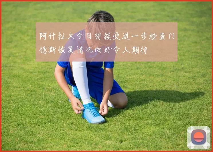 阿什拉夫今日将接受进一步检查门德斯恢复情况向好令人期待