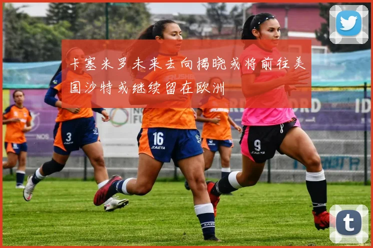 卡塞米罗未来去向揭晓或将前往美国沙特或继续留在欧洲