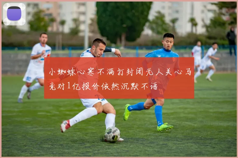 小蜘蛛心寒不满打封闭无人关心马竞对1亿报价依然沉默不语