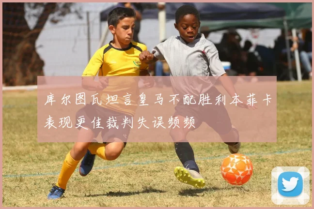 库尔图瓦坦言皇马不配胜利本菲卡表现更佳裁判失误频频