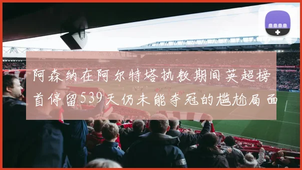阿森纳在阿尔特塔执教期间英超榜首停留539天仍未能夺冠的尴尬局面