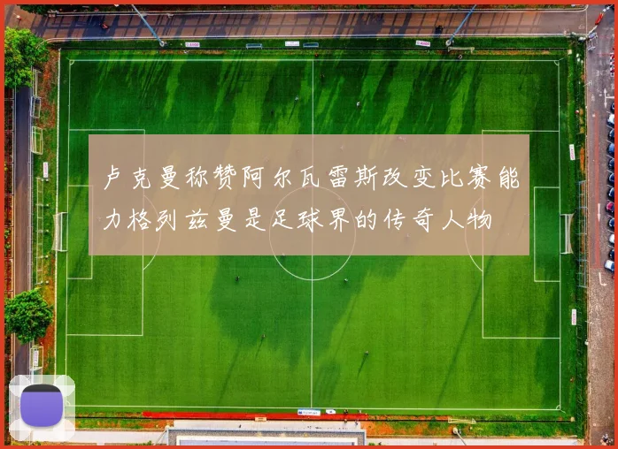 卢克曼称赞阿尔瓦雷斯改变比赛能力格列兹曼是足球界的传奇人物