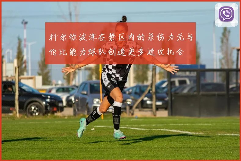 科尔称波津在禁区内的杀伤力无与伦比能为球队创造更多进攻机会