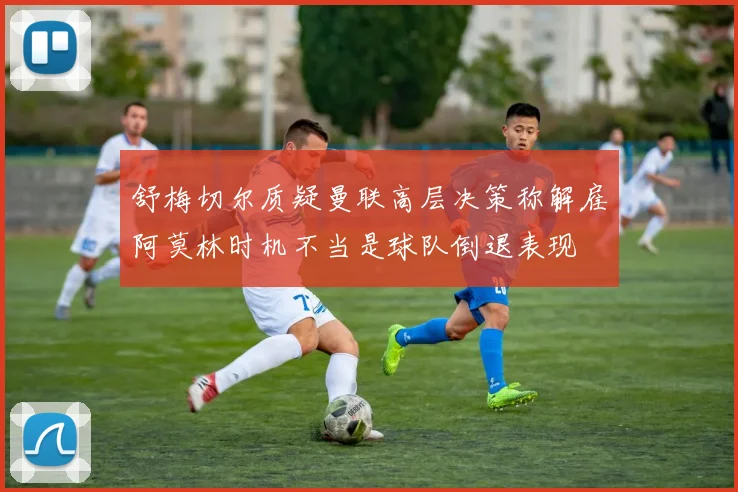 舒梅切尔质疑曼联高层决策称解雇阿莫林时机不当是球队倒退表现