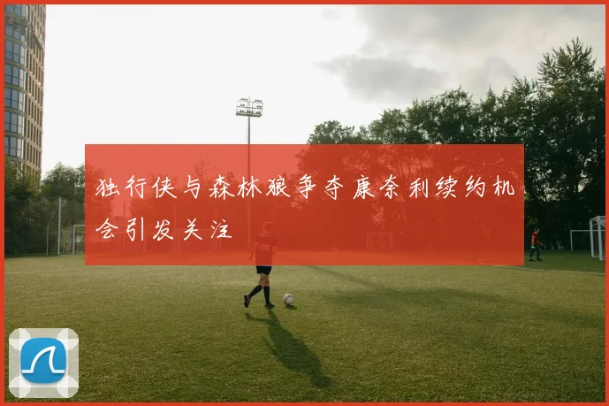 独行侠与森林狼争夺康奈利续约机会引发关注