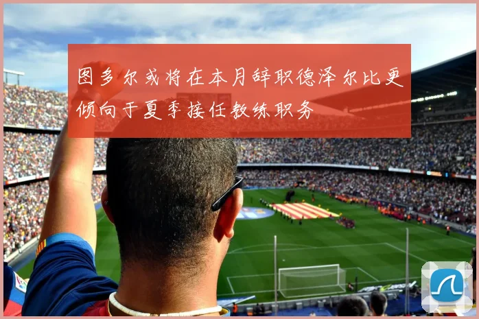 图多尔或将在本月辞职德泽尔比更倾向于夏季接任教练职务