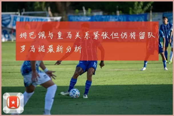 姆巴佩与皇马关系紧张但仍将留队罗马诺最新分析