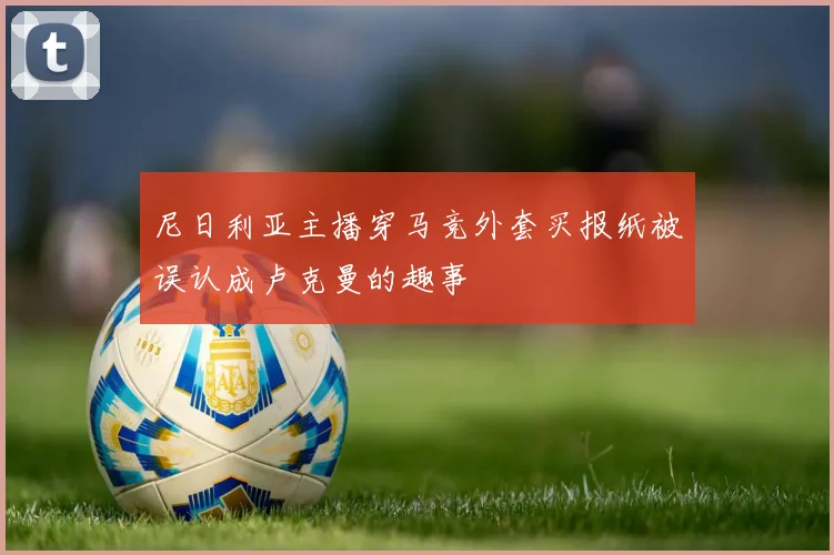 尼日利亚主播穿马竞外套买报纸被误认成卢克曼的趣事