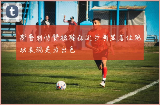 斯普利特赞杨瀚森进步明显落位跑动表现更为出色