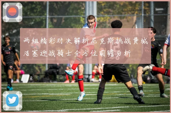 两组精彩对决解析尼克斯挑战费城活塞迎战骑士全方位前瞻分析
