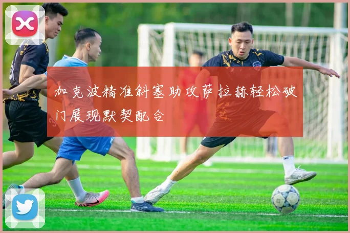 加克波精准斜塞助攻萨拉赫轻松破门展现默契配合